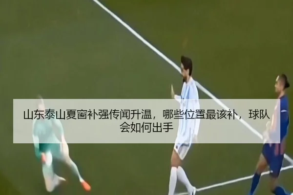 山东泰山夏窗补强传闻升温，哪些位置最该补，球队会如何出手